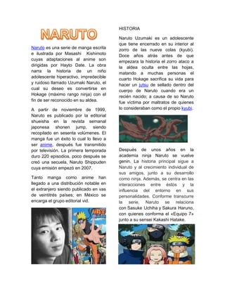 Naruto es una serie de manga escrita
e ilustrada por Masashi Kishimoto
cuyas adaptaciones al anime son
dirigidas por Hayto Date. La obra
narra la historia de un niño
adolescente hiperactivo, impredecible
y ruidoso llamado Uzumaki Naruto, el
cual su deseo es convertirse en
Hokage (máximo rango ninja) con el
fin de ser reconocido en su aldea.
A partir de noviembre de 1999,
Naruto es publicado por la editorial
shueisha en la revista semanal
japonesa shonen jump, siendo
recopilado en sesenta volúmenes. El
manga fue un éxito lo cual lo llevo a
ser anime, después fue transmitido
por televisión. La primera temporada
duro 220 episodios, poco después se
creó una secuela, Naruto Shippuden
cuya emisión empezó en 2007.
Tanto manga como anime han
llegado a una distribución notable en
el extranjero siendo publicado en vas
de veintitrés países; en México se
encarga el grupo editorial vid.
HISTORIA
Naruto Uzumaki es un adolescente
que tiene encerrado en su interior al
zorro de las nueve colas (kyubi).
Doce años atrás antes de que
empezara la historia el zorro ataco a
la aldea oculta entre las hojas,
matando a muchas personas el
cuarto Hokage sacrifica su vida para
hacer un jutsu de sellado dentro del
cuerpo de Naruto cuando era un
recién nacido; a causa de so Naruto
fue víctima por maltratos de quienes
lo consideraban como el propio kyubi.
Después de unos años en la
academia ninja Naruto se vuelve
genin. La historia principal sigue a
Naruto y al crecimiento individual de
sus amigos, junto a su desarrollo
como ninja. Además, se centra en las
interacciones entre éstos y la
influencia del entorno en sus
personalidades. Conforme transcurre
la serie, Naruto se relaciona
con Sasuke Uchiha y Sakura Haruno,
con quienes conforma el «Equipo 7»
junto a su sensei Kakashi Hatake.
 