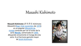 Masashi Kishimoto
Masashi Kishimoto (岸本斉史 Kishimoto
Masashi) (Nagi, 8 de noviembre de 1974)
es un popular dibujante de
manga conocido por ser el autor de la
serie Naruto, comenzada en 1999,
dibujando únicamente el manga de esta
serie. Es el hermano gemelo mayor
de Seishi Kishimoto.
 