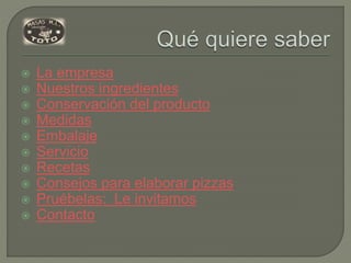  La empresa
 Nuestros ingredientes
 Conservación del producto
 Medidas
 Embalaje
 Servicio
 Recetas
 Consejos para elaborar pizzas
 Pruébelas: Le invitamos
 Contacto
 