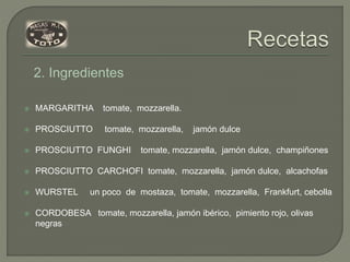  MARGARITHA tomate, mozzarella.
 PROSCIUTTO tomate, mozzarella, jamón dulce
 PROSCIUTTO FUNGHI tomate, mozzarella, jamón dulce, champiñones
 PROSCIUTTO CARCHOFI tomate, mozzarella, jamón dulce, alcachofas
 WURSTEL un poco de mostaza, tomate, mozzarella, Frankfurt, cebolla
 CORDOBESA tomate, mozzarella, jamón ibérico, pimiento rojo, olivas
negras
2. Ingredientes
 