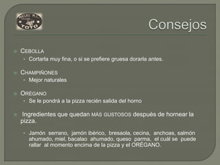  CEBOLLA
• Cortarla muy fina, o si se prefiere gruesa dorarla antes.
 CHAMPIÑONES
• Mejor naturales
 ORÉGANO
• Se le pondrá a la pizza recién salida del horno
 Ingredientes que quedan MÁS GUSTOSOS después de hornear la
pizza.
• Jamón serrano, jamón ibérico, bresaola, cecina, anchoas, salmón
ahumado, miel, bacalao ahumado, queso parma, el cuál se puede
rallar al momento encima de la pizza y el ORÉGANO.
 