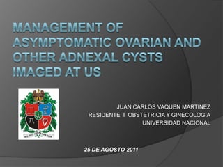 Management of Asymptomatic Ovarian and Other AdnexalCysts Imaged at US JUAN CARLOS VAQUEN MARTINEZ RESIDENTE  I  OBSTETRICIA Y GINECOLOGIA UNIVERSIDAD NACIONAL 25 DE AGOSTO 2011 