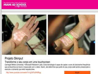 Projeto Skinput Transforme o seu corpo em uma touchscreen Carnegie Mellon University + Microsoft Research Labs. Essa tecnologia é capaz de captar o sons de baixíssima frequência que produzimos ao tocar a nossa pele com o dedo. Assim, ele determina que parte do seu corpo está sendo pressionado e executa o comando que está naquela área. http://www.youtube.com/watch?v=g3XPUdW9Ryg PLAY 