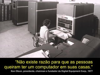   “ Não existe razão para que as pessoas queiram ter um computador em suas casas."   Ken Olson, presidente, chairman e fundador da Digital Equipment Corp., 1977 
