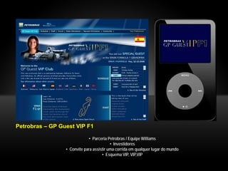Petrobras – GP Guest VIP F1

                             • Parceria Petrobras / Equipe Williams
                                          • Investidores
                 • Convite para assistir uma corrida em qualquer lugar do mundo
                                     • Esquema VIP, VIP,VIP
 