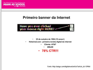 Primeiro banner da Internet




        •   25 de outubro de 1994 (15 anos+)
 •   Hotwired.com - primeira revista digital da internet
                 •    Cliente: AT&T
                     •    468x60

                • 78% CTR!!!



                           Fonte: http://adage.com/digitalnext/article?article_id=139964
 