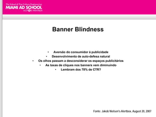 Banner Blindness


          •   Aversão do consumidor à publicidade
         •   Desenvolvimento de auto-defesa natural
•   Os olhos passam a desconsiderar os espaços publicitários
     •   As taxas de cliques nos banners vem diminuindo
               •   Lembram dos 78% de CTR?




                                        Fonte: Jakob Nielsen's Alertbox, August 20, 2007
 