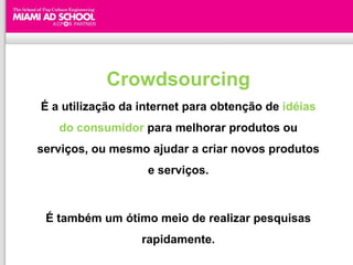 Crowdsourcing
É a utilização da internet para obtenção de idéias
   do consumidor para melhorar produtos ou
serviços, ou mesmo ajudar a criar novos produtos
                   e serviços.



 É também um ótimo meio de realizar pesquisas
                  rapidamente.
 