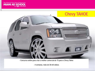 Chevy TAHOE




- Concurso online para criar o melhor comercial de TV para o Chevy Tahoe

                   - 4 semanas, mais de 30 mil vídeos
 