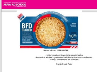 Domino´s Pizza – PIZZA BUILDER

             - Hotsite interativo onde você cria sua própria pizza
- Personalize: adicione ingredientes e controle a quatidade de cada elemento.
                    - Compra e recebimento em 30 minutos

                           Criação Crispin Porter
 