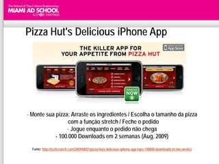 Pizza Hut's Delicious iPhone App




- Monte sua pizza: Arraste os ingredientes / Escolha o tamanho da pizza
                  com a função stretch / Feche o pedido
                 - Jogue enquanto o pedido não chega
            - 100.000 Downloads em 2 semanas (Aug, 2009)

  Fonte: http://techcrunch.com/2009/08/01/pizza-huts-delicious-iphone-app-tops-100000-downloads-in-two-weeks/
 