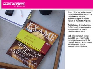 Nextel - cinta que será veiculada
                                   na edição Melhores & Maiores, da
                                   revista Exame, entregue
                                   a executivos e personalidades
                                   ligadas ao mundo dos negócios.

                                   A cinta traz um dispositivo capaz
                                   de fazer uma ligação ao simples
                                   toque de um botão para um
                                   consultor da operadora.

                                   Cada cinta possui um código
                                   único (ID), que é reconhecido
                                   pelo consultor no momento da
                                   chamada. Assim, a Nextel garante
                                   atendimento exclusivo e
                                   personalizado a cada leitor.




          Plinio Okamoto
plinio.okamoto@rappbrasil.com.br
 