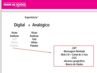 Experiência *

   Digital   X   Analógico
 Visão         Visão
Audição       Audição
  Tato          Tato
 Olfato        Olfato
Paladar       Paladar
                                        - 24/7
                                - Mensagem ilimitada
                             - Web 2.0 > Canal de 2 vias
                                        - CGC
                                - Alcance geográfico
                                  - Banco de Dados
 