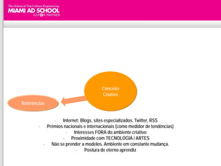 Conceito
                                      Criativo
Referências


             - Internet: Blogs, sites especializados, Twitter, RSS
        - Prêmios nacionais e internacionais (como medidor de tendências)
                   - Interesses FORA do ambiente criativo
                 - Proximidade com TECNOLOGIA / ARTES
         - Não se prender a modelos. Ambiente em constante mudança.
                        - Postura de eterno aprendiz
 