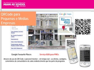 QRCode para
Pequenas e Médias
Empresas




           Google Favourite Places                Serviço B2B para PMEs

 Através do uso de QR-Code, é possível mostrar – em tempo real – as ofertas, cardápios,
   comentários de consumidores de cada estabelecimento que faz parte do programa.
 