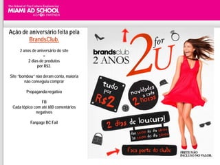 Ação de aniversário feita pela
        BrandsClub.
     2 anos de aniversário do site
                   =
          2 dias de produtos
               por R$2.

Site “bombou” não deram conta, maioria
        não conseguiu comprar

         Propaganda negativa

                 FB
 Cada tópico com até 600 comentários
              negativos

           Fanpage BC Fail
 