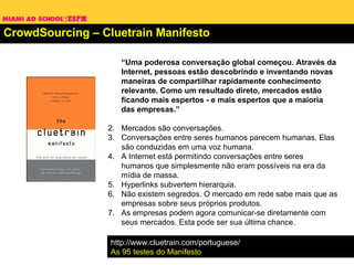 CrowdSourcing – Cluetrain Manifesto “ Uma poderosa conversação global começou. Através da Internet, pessoas estão descobrindo e inventando novas maneiras de compartilhar rapidamente conhecimento relevante. Como um resultado direto, mercados estão ficando mais espertos - e mais espertos que a maioria das empresas.” Mercados são conversações.  Conversações entre seres humanos parecem humanas. Elas são conduzidas em uma voz humana.  A Internet está permitindo conversações entre seres humanos que simplesmente não eram possíveis na era da mídia de massa. Hyperlinks subvertem hierarquia. Não existem segredos. O mercado em rede sabe mais que as empresas sobre seus próprios produtos.  As empresas podem agora comunicar-se diretamente com seus mercados. Esta pode ser sua última chance. http://www.cluetrain.com/portuguese/ As 95 testes do Manifesto 