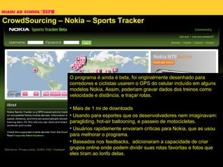 CrowdSourcing – Nokia – Sports Tracker O programa é ainda é beta, foi originalmente desenhado para corredores e ciclistas usarem o GPS do celular incluído em alguns modelos Nokia. Assim, poderiam gravar dados dos treinos como velocidade e distância, e traçar rotas.  Mais de 1 mi de downloads Usando para esportes que os desenvolvedores nem imaginavam: paragliding, hot-air ballooning, e passeio de motocicletas.  Usuários rapidamente enviaram críticas para Nokia, que as usou para melhorar o programa. Baseados nos feedbacks,  adicionaram a capacidade de criar grupos online onde podem dividir suas rotas favoritas e fotos que eles tiram ao lonfo delas. 