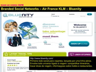 Branded Social Networks – Air France KLM – Bluenity http://www.bluenity.com/ Primeira rede social para viajantes, lançada por uma linha aérea. Envolve todo universo ligado à viagem: compartilhar itinerários, trocar dicas de viagem, informaççoes sobre hotéis e restaurantes.  