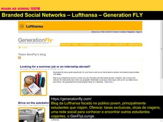 Branded Social Networks – Lufthansa – Generation FLY https://generationfly.com/ Blog da Lufthansa focado no público jovem, principalmente estudantes que viajam. Oferece: taxas exclusivas, dicas de viagens,  uma rede social para conhecer e encontrar outros estudantes viajantes, o  GenFlyLounge .   