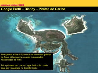 Google Earth – Disney – Piratas do Caribe Ao explorar a ilha fictícia você vai encontrar galerias de fotos, trilha sonora e outras curiosidades relacionadas ao filme. Foi a primeira vez que um lugar fictício foi criado para ser visualizado no Google Earth. 