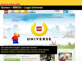 Games – MMOG – Lego Universe “ Se você pode imaginar, você pode construir”  Transfere a experiência oflline para o mundo online. Requer approach criativo e colaborativo para terminar as fases. 