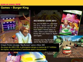 Games – Burger King Crispin Porter cria jogo “Big Bumpin” para o Xbox 360 Ao preço de U$S 2,99, o advergame atingiu a marca de 2.7 milhões de cópias, nas primeiras 5 semanas após o lançamento.  