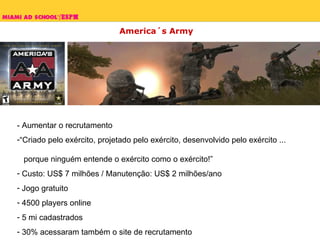 America´s Army - Aumentar o recrutamento “Criado pelo exército, projetado pelo exército, desenvolvido pelo exército ...    porque ninguém entende o exército como o exército!” Custo: US$ 7 milhões / Manutenção: US$ 2 milhões/ano Jogo gratuito 4500 players online 5 mi cadastrados 30% acessaram também o site de recrutamento 