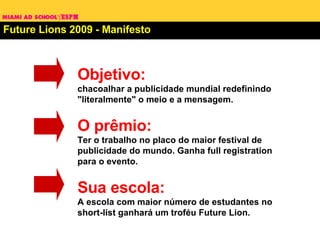 Future Lions 2009 - Manifesto Objetivo:  chacoalhar a publicidade mundial redefinindo "literalmente" o meio e a mensagem. O prêmio: Ter o trabalho no placo do maior festival de publicidade do mundo. Ganha full registration para o evento. Sua escola: A escola com maior número de estudantes no short-list ganhará um troféu Future Lion. 