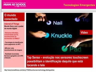 Tecnologias Emergentes


O mundo
conectado
Internet of Things
Mundo físico com o poder
do mundo digital:

- Sensores embutidos,                                                                      Video
conectividade sem fio,
reconhecimento de
movimentos via KINECT

- Tecnologias de identificação
como pagamento via NFC

-QR/color code,
reconhecimento de imagens

- Realidade Aumentada,
Serviços agregados com GPS
e Bússola                         Tap Sense – evolução nos sensores touchscreen
                                  possibilitam a identificação daquilo que está
                                  tocando a tela
http://www.koreaittimes.com/story/17625/touchscreen-technology-distinguishes
 