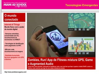 Tecnologias Emergentes


O mundo
conectado
Internet of Things
Mundo físico com o poder
do mundo digital:

- Sensores embutidos,
conectividade sem fio,
reconhecimento de
movimentos via KINECT

- Tecnologias de identificação
como pagamento via NFC

-QR/color code,
reconhecimento de imagens

- Realidade Aumentada,
Serviços agregados com GPS
e Bússola
                                 Zombies, Run! App de Fitness mistura GPS, Game
                                 e Augmented Audio
                                 Correr ficou mais divertido. Colocando os headfones, tudo o que você tem que fazer é apertar o botão START e entrar na
                                 história, onde você tem que fugir de uma cidade infestada de zumbis.

http://www.zombiesrungame.com/
 