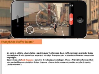 Vodaphone Buffer Buster


    Um plano de telefonia celular vitalício é o prêmio que a Vodafone está dando na Alemanha para o vencedor do seu
    novo webgame. A ação promocional faz parte da estratégia da empresa para se posicionar diante dos concorrentes
    naquele país.
    Desenvolvido pela North Kingdom, o aplicativo de realidade aumentada para iPhone e Android transforma a cidade
    num grande videogame. O objetivo do jogo é capturar criaturas lentas que se movimentam em volta do jogador
    (“buffer monsters”).
 