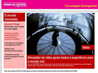 Tecnologias Emergentes


O mundo
conectado
Internet of Things
Mundo físico com o poder
do mundo digital:

- Sensores embutidos,
conectividade sem fio,
reconhecimento de
movimentos via KINECT

- Tecnologias de identificação
como pagamento via NFC

-QR/color code,                                                                                                                         Video
reconhecimento de imagens

- Realidade Aumentada,
Serviços agregados com GPS
e Bússola                         Simulador de video game traduz a experiência para
                                  o mundo real
                                  Ao custo de $650,000 , esse simulador possui 12 pistolas de paintball que atira sobre os jogadores, caso sejam atingidos
                                  durante o jogo. A captação da movimentação é feita via infravermelho e sistema Kinect.


http://www.psfk.com/2011/10/video-game-simulator-translates-experience-into-the-real-world.html#ixzz1bu7zLbbB
 