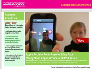 Tecnologias Emergentes


Avanços
Analíticos
Dados = Saber
Capacidade de interpretar
dados deriva em insights:

- Análises preditivas estão
atingindo a maturidade

- Reconhecimento por
imagens trazem novas
possibilidades em Search,
Varejo e Social Media.
                                                                                                                                      Video
- Social analytics continua a
ter a vantagem de novas
fontes e tipos de informações
sociais.

- Avanços computacionais no     Apple Acquire Polar Rose to Bring Face
gerenciamento de dados
elevam o escopo e escala a      Recognition app in iPhone and iPod Touch
novos patamares.                Recognizr app on you, in a way your face could be your resume, a website your affiliated with , YouTube, Facebook,Twitter,
                                LinkedIn, Flickr page in one snap. You can also link your name, email, phone number, etc., to your face.


                                                                                  Fonte: http://www.browse-tools.com/apple-face-recognition-app/
 