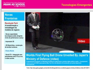 Tecnologias Emergentes


Novas
Fronteiras
Revolução Tech
A transformação e
remodelagem de
modelos de negócio:

- Novas capacidades
tecnológicas estão atingindo
níveis de performance e preço

- Impressão 3D                                                                                                                      Video
- 3D Bioprinting - construção
de tecidos humanos

- Robôs Mobile

- Social TV – Integração sem
precedentes entre TV ao vivo    Worlds First Flying Ball Drone Unveiled By Japan‟s
e redes sociais.
                                Ministry of Defence (video)
                                O departamento de pesquisa do Ministério da Defesa do Japão lançou o primeiro objeto esférico voador, . O equipamento
                                custa em torno de $1500 e pesa apenas 350g. Tem 42 cm ide diâmetro e foi construído com partes disponíveis
                                comercialmente.

                                Fonte: http://www.geeky-gadgets.com/worlds-first-flying-ball-drone-unveiled-by-japans-ministry-of-defence-video-25-10-2011/
 