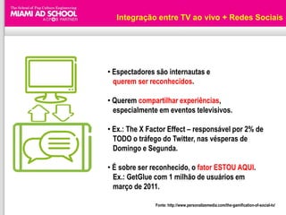 Integração entre TV ao vivo + Redes Sociais




• Espectadores são internautas e
  querem ser reconhecidos.

• Querem compartilhar experiências,
  especialmente em eventos televisivos.

• Ex.: The X Factor Effect – responsável por 2% de
  TODO o tráfego do Twitter, nas vésperas de
  Domingo e Segunda.

• É sobre ser reconhecido, o fator ESTOU AQUI.
  Ex.: GetGlue com 1 milhão de usuários em
  março de 2011.

               Fonte: http://www.personalizemedia.com/the-gamification-of-social-tv/
 