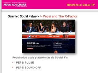 Referência: Social TV



Gamified Social Network > Pepsi and The X-Factor




   Pepsi criou duas plataformas de Social TV:
   • PEPSI PULSE
   • PEPSI SOUND OFF
 