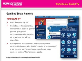 Referência: Social TV



 Gamified Social Network
   PEPSI SOUND OFF
   •      HUB de mídia social
   •      Permite aos fãs comentar,
          compartilhar posts e ganhar
          pontos que geram
          recompensas relacionadas
          ao programa em vários
          aspectos.
   •      Recognition: ao comentar, os usuários podem
          receber títulos que vão desde ‟novato‟ a „embaixador‟
          e até mesmo ganhar um lugar nos shows, caso
          ganhem muitos “fãs” em seus posts.

http://www.midiassociais.net/2011/10/estrategia-de-marketing-pepsi-soundoff/
 