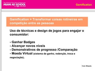 Gamification




Gamification = Transformar coisas rotineiras em
competição entre as pessoas

Uso de técnicas e design de jogos para engajar o
consumidor:

- Ganhar Badges
- Alcançar novos níveis
- Demonstrativos de progresso /Comparação
- Moeda Virtual (sistema de ganho, redenção, troca e
negociação).


                                                       Fonte: Wikipedia
 