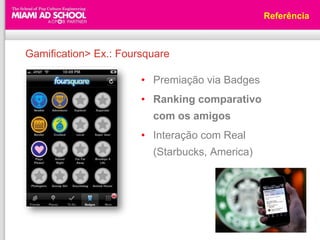 Referência



Gamification> Ex.: Foursquare

                       • Premiação via Badges
                       • Ranking comparativo
                         com os amigos
                       • Interação com Real
                         (Starbucks, America)
 