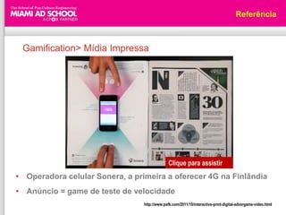 Referência



 Gamification> Mídia Impressa




                                               Clique para assistir
• Operadora celular Sonera, a primeira a oferecer 4G na Finlândia
• Anúncio = game de teste de velocidade
                                 http://www.psfk.com/2011/10/interactive-print-digital-advergame-video.html
 