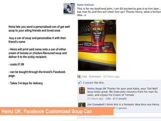 Heinz lets you send a personalised can of get well
  soup to your ailing friends and loved ones

  -buy a can of soup and personalise it with their
  friend's name

  - Heinz will print said name onto a can of either
  cream of tomato or chicken-flavoured soup and
  deliver it to the sickly recipient.

  - costs £1.99

  - can be bought through the brand's Facebook
  page.

  - Takes 3-4 days for delivery




Heinz UK: Facebook Customized Soup Can
 