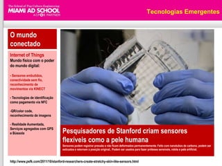 Tecnologias Emergentes


O mundo
conectado
Internet of Things
Mundo físico com o poder
do mundo digital:

- Sensores embutidos,
conectividade sem fio,
reconhecimento de
movimentos via KINECT

- Tecnologias de identificação
como pagamento via NFC

-QR/color code,
reconhecimento de imagens

- Realidade Aumentada,
Serviços agregados com GPS
e Bússola                          Pesquisadores de Stanford criam sensores
                                   flexíveis como a pele humana
                                   Sensores podem registrar pressão e não ficam deformados permanentemente. Feito com nanotubos de carbono, podem ser
                                   esticados e retornam a posição original.. Podem ser usados para fazer próteses sensíveis, robôs e pele artificial.


http://www.psfk.com/2011/10/stanford-researchers-create-stretchy-skin-like-sensors.html
 