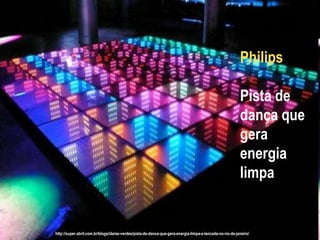 Philips

                                                                                                          Pista de
                                                                                                          dança que
                                                                                                          gera
                                                                                                          energia
                                                                                                          limpa


http://super.abril.com.br/blogs/ideias-verdes/pista-de-danca-que-gera-energia-limpa-e-lancada-no-rio-de-janeiro/
 