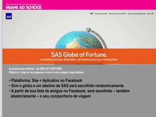 Scandinavian Airlines GLOBE OF FORTUNE
Objetivo: Inspirar as pessoas a irem a uma viagem espontânea

• Plataforma: Site + Aplicativo no Facebook
• Gire o globo e um destino da SAS será escolhido randomicamente
• A partir de sua lista de amigos no Facebook, será escolhido – também
 aleatoriamente – o seu companheiro de viagem
 