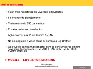 Flash mob na estação de Liverpool em Londres 8 semanas de planejamento Treinamento de 350 dançarinos Ensaios noturnos na estação Ação ocorreu em 15 de Janeiro às 11h.  No dia seguinte o vídeo foi ao ar durante o Big Brother  Objetivo da campanha: conectar com os consumidores em um   novo jeito, focando em COMPARTILHAR SENTIMENTOS E    EXPERIÊNCIAS. T-MOBILE – LIFE IS FOR SHARING VIDEO 