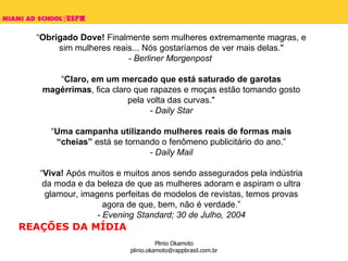 “ Obrigado Dove!  Finalmente sem mulheres extremamente magras, e sim mulheres reais... Nós gostaríamos de ver mais delas." - Berliner Morgenpost  “ Claro, em um mercado que está saturado de garotas magérrimas , fica claro que rapazes e moças estão tomando gosto pela volta das curvas." - Daily Star “ Uma campanha utilizando mulheres reais de formas mais “cheias”  está se tornando o fenômeno publicitário do ano.” - Daily Mail “ Viva!  Após muitos e muitos anos sendo assegurados pela indústria da moda e da beleza de que as mulheres adoram e aspiram o ultra glamour, imagens perfeitas de modelos de revistas, temos provas agora de que, bem, não é verdade.” - Evening Standard; 30 de Julho, 2004 REAÇÕES DA MÍDIA 