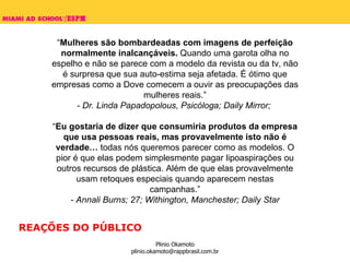 “ Mulheres são bombardeadas com imagens de perfeição normalmente inalcançáveis.  Quando uma garota olha no espelho e não se parece com a modelo da revista ou da tv, não é surpresa que sua auto-estima seja afetada. É ótimo que empresas como a Dove comecem a ouvir as preocupações das mulheres reais.” - Dr. Linda Papadopolous, Psicóloga; Daily Mirror;  “ Eu gostaria de dizer que consumiria produtos da empresa que usa pessoas reais, mas provavelmente isto não é verdade…  todas nós queremos parecer como as modelos. O pior é que elas podem simplesmente pagar lipoaspirações ou outros recursos de plástica. Além de que elas provavelmente usam retoques especiais quando aparecem nestas campanhas.” - Annali Burns; 27; Withington, Manchester; Daily Star REAÇÕES DO PÚBLICO 