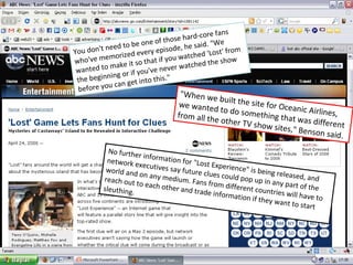 No further information for "Lost Experience" is being released, and network executives say future clues could pop up in any part of the world and on any medium. Fans from different countries will have to reach out to each other and trade information if they want to start sleuthing. You don't need to be one of those hard-core fans who've memorized every episode, he said. "We wanted to make it so that if you watched 'Lost' from the beginning or if you've never watched the show before you can get into this."  "When we built the site for Oceanic Airlines, we wanted to do something that was different from all the other TV show sites," Benson said.  