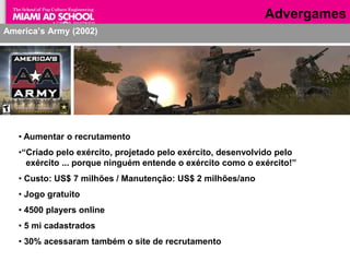 Advergames
America’s Army (2002)




   • Aumentar o recrutamento
   •“Criado pelo exército, projetado pelo exército, desenvolvido pelo
     exército ... porque ninguém entende o exército como o exército!”
   • Custo: US$ 7 milhões / Manutenção: US$ 2 milhões/ano
   • Jogo gratuito
   • 4500 players online
   • 5 mi cadastrados
   • 30% acessaram também o site de recrutamento
                                  Plinio Okamoto
                               plinio.okamoto@rappbrasil.com.br
 